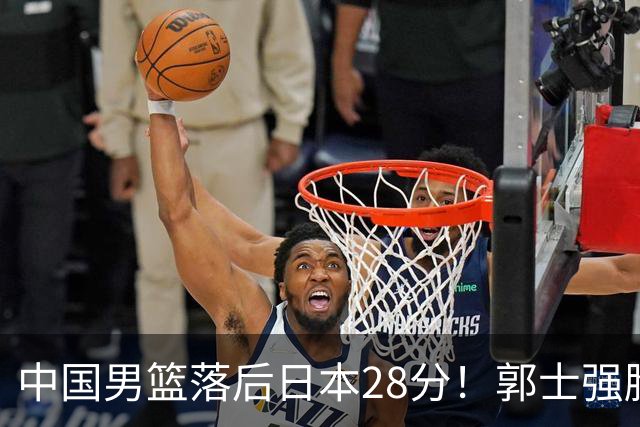 中国男篮落后日本28分！郭士强脸色铁青+低头无奈，陷入绝境