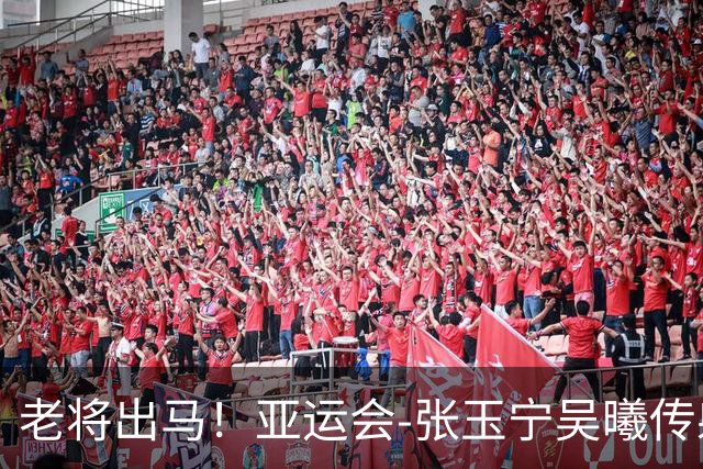 老将出马！亚运会-张玉宁吴曦传射 U23国足2-1逆转朝鲜开门红